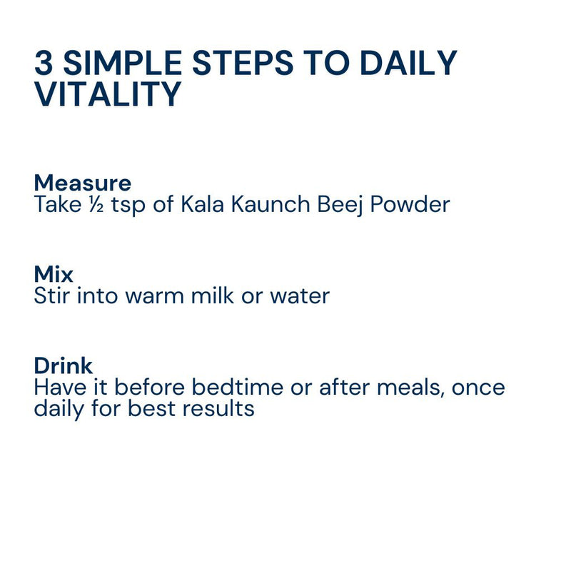Mix half teaspoon of Triphal Kaale Kaunch Beej Powder in warm milk or water daily for strength, stamina, and men's wellness